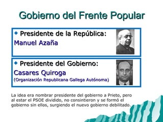 Gobierno del Frente Popular Presidente de la República: Manuel Azaña La idea era nombrar presidente del gobierno a Prieto, pero al estar el PSOE dividido, no consintieron y se formó el gobierno sin ellos, surgiendo el nuevo gobierno debilitado. Presidente del Gobierno: Casares Quiroga  (Organización Republicana Gallega Autónoma) 