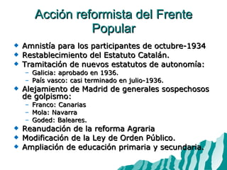 Acción reformista del Frente Popular Amnistía para los participantes de octubre-1934 Restablecimiento del Estatuto Catalán. Tramitación de nuevos estatutos de autonomía:  Galicia: aprobado en 1936. País vasco: casi terminado en julio-1936. Alejamiento de Madrid de generales sospechosos de golpismo: Franco: Canarias Mola: Navarra Goded: Baleares. Reanudación de la reforma Agraria Modificación de la Ley de Orden Público. Ampliación de educación primaria y secundaria. 