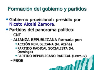 Formación del gobierno y partidos Gobierno provisional: presidio por  Niceto Alcalá Zamora . Partidos del panorama político: CNT ALIANZA REPUBLICANA formada por: ACCIÓN REPUBLICANA (M. Azaña) PARTIDO RADICAL SOCIALISTA (M. Domingo) PARTIDO REPUBLICANO RADICAL (Lerroux) PSOE 