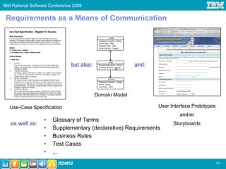 IBM Rational Software Conference 2009


 Requirements as a Means of Communication

                                                         Order
                                             Customer Location : String
                                             Order Date : Date
                                             Shipped Date : Date
                                             Order Number : Integer




                                                          Item
                                but also:    Special Instructions : String
                                             Quantity Ordered : Integer
                                                                             and:
                                                                 9


                                                         Product
                                             Reference Number : Integer
                                             Name : String
                                             Unit Price : Float



                                            Domain Model

   Use-Case Specification                                                           User Interface Prototypes
                                                                                             and/or
                   •   Glossary of Terms
   as well as:                                                                            Storyboards
                   •   Supplementary (declarative) Requirements
                   •   Business Rules
                   •   Test Cases
                   •   ...
                         RDM02                                                                                  11
 