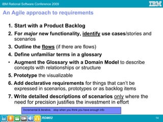 IBM Rational Software Conference 2009

An Agile approach to requirements

   1. Start with a Product Backlog
   2. For major new functionality, identify use cases/stories and
      scenarios
   3. Outline the flows (if there are flows)
   4. Define unfamiliar terms in a glossary
   • Augment the Glossary with a Domain Model to describe
     concepts with relationships or structure
   5. Prototype the visualizable
   6. Add declarative requirements for things that can’t be
      expressed in scenarios, prototypes or as backlog items
   7. Write detailed descriptions of scenarios only where the
      need for precision justifies the investment in effort
             Incremental & iterative, stop when you think you have enough info

                           RDM02                                                 14
 