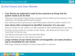 IBM Rational Software Conference 2009


2) Use Cases and User Stories

 •   User Stories are statements made by the customers as things that the
     system needs to do for them
 –   They are in the format of about three sentences of text written by the customer in the
     customer’s terminology without techno-syntax.
 –   User stories provide a good way to start talking about what the system needs to do
 •   User stories often correspond to identified “scenarios” of a use case
 –   Given a number of user stories, it is often possible to start synthesizing the use cases
 –   Find the common parts of a number of user stories - this becomes the start of the
     “basic flow” of the use case
 –   The leftover parts start to form the alternative flows
 –   Refine both over time as new stories are found
 •   Large numbers of user stories become unmanageable; use cases provide a
     way to consolidate the user stories
 –   With large numbers of stories it is hard to see what’s in common




                         RDM02                                                              18
 