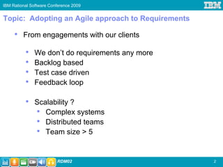 IBM Rational Software Conference 2009


Topic: Adopting an Agile approach to Requirements

     •   From engagements with our clients

          •    We don’t do requirements any more
          •    Backlog based
          •    Test case driven
          •    Feedback loop

          •    Scalability ?
               • Complex systems
               • Distributed teams
               • Team size > 5


                         RDM02                      2
 