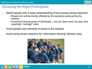 IBM Rational Software Conference 2009

Choosing the Right Participants
 •   Select people with a deep understanding of the process being improved
         - People who will be directly affected by the outcomes produced by the
           solution
         - A small but diverse group of individuals – not just “lead users” but also, and
           especially, “average” users

 •   Avoid people only indirectly involved in the solution
 •   Avoid using review sessions for “information sharing” (Korean way)




                         RDM02                                                              26
 