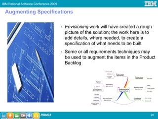 IBM Rational Software Conference 2009

 Augmenting Specifications

                                        •   Envisioning work will have created a rough
                                            picture of the solution; the work here is to
                                            add details, where needed, to create a
                                            specification of what needs to be built
                                        •   Some or all requirements techniques may
                                            be used to augment the items in the Product
                                            Backlog




                         RDM02                                                         28
 