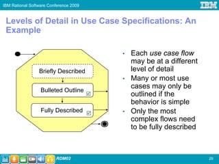 IBM Rational Software Conference 2009


 Levels of Detail in Use Case Specifications: An
 Example

                                        •   Each use case flow
                                            may be at a different
                 Briefly Described          level of detail
                                        •   Many or most use
                                            cases may only be
                  Bulleted Outline
                                            outlined if the
                                            behavior is simple
                  Fully Described       •   Only the most
                                            complex flows need
                                            to be fully described



                         RDM02                                      29
 