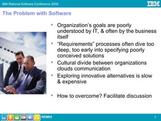 IBM Rational Software Conference 2009


The Problem with Software

                                •   Organization’s goals are poorly
                                    understood by IT, & often by the business
                                    itself
                                •   “Requirements” processes often dive too
                                    deep, too early into specifying poorly
                                    conceived solutions
                                •   Cultural divide between organizations
                                    clouds communication
                                •   Exploring innovative alternatives is slow
                                    & expensive

                                •   How to overcome? Facilitate discussion


                         RDM02                                               3
 