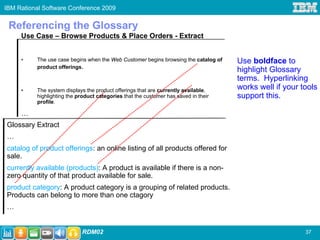 IBM Rational Software Conference 2009


 Referencing the Glossary
     Use Case – Browse Products & Place Orders - Extract


     •    The use case begins when the Web Customer begins browsing the catalog of   Use boldface to
          product offerings.
                                                                                     highlight Glossary
                                                                                     terms. Hyperlinking
     •    The system displays the product offerings that are currently available,    works well if your tools
          highlighting the product categories that the customer has saved in their   support this.
          profile.

     …
Glossary Extract
…
catalog of product offerings: an online listing of all products offered for
sale.
currently available (products): A product is available if there is a non-
zero quantity of that product available for sale.
product category: A product category is a grouping of related products.
Products can belong to more than one ctagory
…


                            RDM02                                                                        37
 