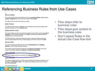 IBM Rational Software Conference 2009



Referencing Business Rules from Use Cases
   ...


                                        • Flow steps refer to
                                          business rules
                                        • Flow steps give context to
                                          the business rules
                                        • Don’t repeat Rules in the
                                          actual Use Case flow text




                         RDM02                                     40
 