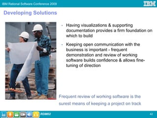 IBM Rational Software Conference 2009


Developing Solutions

                                         •   Having visualizations & supporting
                                             documentation provides a firm foundation on
                                             which to build
                                         •   Keeping open communication with the
                                             business is important - frequent
                                             demonstration and review of working
                                             software builds confidence & allows fine-
                                             tuning of direction




                                        Frequent review of working software is the
                                        surest means of keeping a project on track

                         RDM02                                                           42
 
