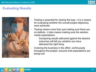 IBM Rational Software Conference 2009


 Evaluating Results


                                 •   Testing is essential for closing the loop - it is a means
                                     for evaluating whether the overall project objectives
                                     were achieved
                                 •   Testing means more than just making sure there are
                                     no defects - it also means making sure the solution
                                     meets expectations.
                                      • Comparing results delivered against the desired
                                         outcomes will tell you whether you have
                                         delivered the right thing
                                 •   Involving the business in the effort, continuously
                                     throughout the project, ensures that expectations are
                                     being met




                         RDM02
                         RDM02                                                                   44
 