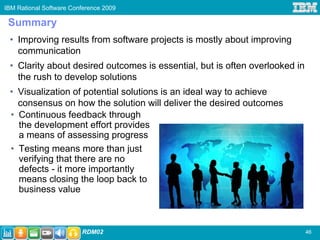 IBM Rational Software Conference 2009

 Summary
 • Improving results from software projects is mostly about improving
   communication
 • Clarity about desired outcomes is essential, but is often overlooked in
   the rush to develop solutions
 • Visualization of potential solutions is an ideal way to achieve
   consensus on how the solution will deliver the desired outcomes
 • Continuous feedback through
   the development effort provides
   a means of assessing progress
 • Testing means more than just
   verifying that there are no
   defects - it more importantly
   means closing the loop back to
   business value



                         RDM02                                               46
 