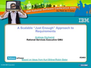 IBM Rational Software Conference 2009




                         A Scalable “Just Enough” Approach to
                                     Requirements
                                      Andreas Gschwind
                               Rational Services Executive GMU




                                                                          RDM02
                           Based on Ideas from Kurt Bittner/Robin Bater

© 2009 IBM Corporation
                            RDM02                                                 1
 