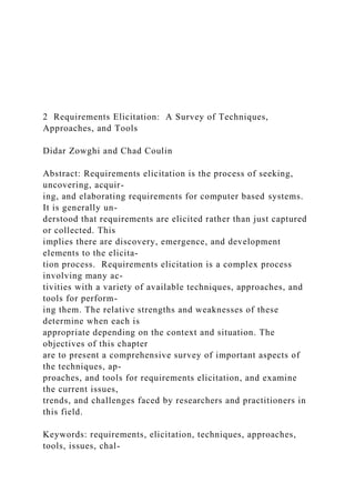 2 Requirements Elicitation: A Survey of Techniques,
Approaches, and Tools
Didar Zowghi and Chad Coulin
Abstract: Requirements elicitation is the process of seeking,
uncovering, acquir-
ing, and elaborating requirements for computer based systems.
It is generally un-
derstood that requirements are elicited rather than just captured
or collected. This
implies there are discovery, emergence, and development
elements to the elicita-
tion process. Requirements elicitation is a complex process
involving many ac-
tivities with a variety of available techniques, approaches, and
tools for perform-
ing them. The relative strengths and weaknesses of these
determine when each is
appropriate depending on the context and situation. The
objectives of this chapter
are to present a comprehensive survey of important aspects of
the techniques, ap-
proaches, and tools for requirements elicitation, and examine
the current issues,
trends, and challenges faced by researchers and practitioners in
this field.
Keywords: requirements, elicitation, techniques, approaches,
tools, issues, chal-
 