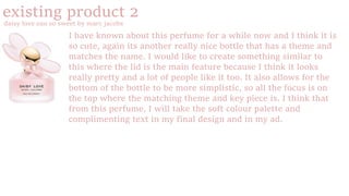 existing product 2
daisy love eau so sweet by marc jacobs
I have known about this perfume for a while now and I think it is
so cute, again its another really nice bottle that has a theme and
matches the name. I would like to create something similar to
this where the lid is the main feature because I think it looks
really pretty and a lot of people like it too. It also allows for the
bottom of the bottle to be more simplistic, so all the focus is on
the top where the matching theme and key piece is. I think that
from this perfume, I will take the soft colour palette and
complimenting text in my final design and in my ad.
 