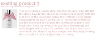 existing product 3
Mille eau da parfume french fragrance
This bottle design is more simplistic than the others but still fits
the ideas I have for my project; it is made to look cutesy with the
pink bow on the lid and the simple text with the flower charm
hanging from the bow. I would like to incorporate something
like the charm and bow around the lid because it adds a nice
touch and I think that even after you finish the perfume you
could keep it and re use it for another item or just use it as a
decoration. So I think in my final design I will definitely be using
the charm, but I think I might keep it as a bow.
 