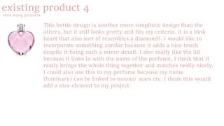 existing product 4
vera wang princess
This bottle design is another more simplistic design than the
others, but it still looks pretty and fits my criteria. it is a bink
heart that also sort of resembles a diamond?. I would like to
incorporate something similar because it adds a nice touch
despite it being such a minor detail. I also really like the lid
because it links in with the name of the perfume, I think that it
really brings the whole thing together and matches really nicely.
I could also use this in my perfume because my name
(luminary) can be linked to moons/ stars etc. I think this would
add a nice element to my project.
 