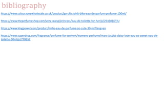 bibliography
https://www.colourzonewholesale.co.uk/product/go-chic-pink-bike-eau-de-parfum-perfume-100ml/
https://www.theperfumeshop.com/vera-wang/princess/eau-de-toilette-for-her/p/25430EDTJU
https://www.kingpower.com/product/mille-eau-de-parfume-so-cute-30-ml?lang=en
https://www.superdrug.com/fragrance/perfume-for-women/womens-perfume/marc-jacobs-daisy-love-eau-so-sweet-eau-de-
toilette-50ml/p/778652
 