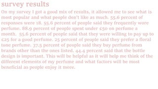 survey results
On my survey I got a good mix of results, it allowed me to see what is
most popular and what people don’t like as much. 55.6 percent of
responses were 18. 55.6 percent of people said they frequently wore
perfume. 88.9 percent of people spent under £50 on perfume a
month. 55.6 percent of people said that they were willing to pay up to
£25 for a good perfume. 25 percent of people said they prefer a floral
tone perfume. 37.5 percent of people said they buy perfume from
brands other than the ones listed. 44.4 percent said that the bottle
design is important. This will be helpful as it will help me think of the
different elements of my perfume and what factors will be most
beneficial as people enjoy it more.
 