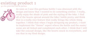 existing product 1
go chic pink bike eau de parfum
As soon as I saw this perfume bottle I was obsessed with the
design and knew that I wanted to do something similar. I really,
really enjoy the shade of pink and the styling of the bike. I find
all of the hearts spread around the bike/ bottle pretty and think
that is a really nice feature that really brings the whole thing
together. I think that when I begin designing my product, I want
to implement the "theme" aspect where the bottle and the name/
scene are all linked and compliment each other. I think that I will
take the concept design, like the hearts snuck in everywhere, and
use that in my final design.
 