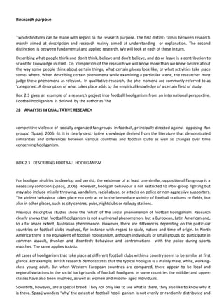 Research purpose
Two distinctions can be made with regard to the research purpose. The first distinc- tion is between research
mainly aimed at description and research mainly aimed at understanding or explanation. The second
distinction is between fundamental and applied research. We will look at each of these in turn.
Describing what people think and don’t think, believe and don’t believe, and do or leave is a contribution to
scientific knowledge in itself. On completion of the research we will know more than we knew before about
the way some people think about certain things, what certain places look like, or what activities take place
some- where. When describing certain phenomena while examining a particular scene, the researcher must
judge these phenomena as relevant. In qualitative research, the phe- nomena are commonly referred to as
‘categories’. A description of what takes place adds to the empirical knowledge of a certain field of study.
Box 2.3 gives an example of a research project into football hooliganism from an international perspective.
Football hooliganism is defined by the author as ‘the
28 ANALYSIS IN QUALITATIVE RESEARCH
competitive violence of socially organized fan groups in football, pr incipally directed against opposing fan
groups’ (Spaaij, 2006: 6). It is clearly descr iptive knowledge derived from the literature that demonstrated
similarities and differences between various countries and football clubs as well as changes over time
concerning hooliganism.
BOX 2.3 DESCRIBING FOOTBALL HOOLIGANISM
For hooligan rivalries to develop and persist, the existence of at least one similar, oppositional fan group is a
necessary condition (Spaaij, 2006). However, hooligan behaviour is not restricted to inter-group fighting but
may also include missile throwing, vandalism, racial abuse, or attacks on police or non-aggressive supporters.
The violent behaviour takes place not only at or in the immediate vicinity of football stadiums or fields, but
also in other places, such as city centres, pubs, nightclubs or railway stations.
Previous descriptive studies show the ‘what’ of the social phenomenon of football hooliganism. Research
clearly shows that football hooliganism is not a universal phenomenon, but a European, Latin American and,
to a far lesser extent, Australian phenomenon. However, there are differences depending on the particular
countries or football clubs involved, for instance with regard to scale, nature and time of origin. In North
America there is no equivalent of football hooliganism, although individuals or small groups do participate in
common assault, drunken and disorderly behaviour and confrontations with the police during sports
matches. The same applies to Asia.
All cases of hooliganism that take place at different football clubs within a country seem to be similar at first
glance. For example, British research demonstrates that the typical hooligan is a mainly male, white, working-
class young adult. But when Western European countries are compared, there appear to be local and
regional variations in the social backgrounds of football hooligans. In some countries the middle- and upper-
classes have also been involved, as well as women and middle- aged individuals.
Scientists, however, are a special breed. They not only like to see what is there, they also like to know why it
is there. Spaaij wonders ‘why’ the extent of football hooli- ganism is not evenly or randomly distributed and
 