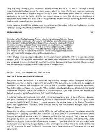 ‘why’ not every country or foot- ball club is equally affected. His aim is to add to sociological theory
regarding football hooliganism and for this to serve as a basis for more effective and more pro- portionate
policies at international, national, regional and local levels. Researchers often prefer to contribute to
explanations in order to further develop the current theory on their field of interest. Description is
considered more limited than expla- nation: it is possible to describe without explaining, however it is not
really possible to explain without describing.
In the literature Spaaij (2006) already found several theories that applied to football hooliganism, like the
‘cleavages theory’. This theory states that the fault lines that
and adds evidence for already existing and new explanations.
In Box 2.4, two cases are presented based on the research of Spaaij (2006).The first one is a case description
of Sparta, one of the six studied football clubs. The second one is a case description of one individual hooligan
and composed by me on the basis of Spaaij’s information. By presenting these materials it becomes clear
that description as well as explanation can take place at different levels.
BOX 2.4 UNDERSTANDING FOOTBALL HOOLIGANISM
The case of Sparta: explanation at club-level
Rotterdam in the Netherlands is a multi-club city including, amongst others, Feyenoord and Sparta.
Spectator behaviour at Sparta is commonly perceived by the authorities, the media and the supporters
themselves as ‘friendly’ and unproblem- atic. Sparta is one of the oldest football clubs in the Netherlands,
founded in 1888, and has an elite character. When football gradually spread across all social classes, Sparta
dreaded the roughness and lack of civilization of the working-class clubs. Their stadium, Het Kasteel [The
Castle], symbolizes Sparta fan culture and their roots in the local area.
A historical rivalry with Feyenoord exists which reflects socio-economic and cul- tural differences between
two parts of Rotterdam separated physically as well as symbolically by the river de Maas. Sparta is the
community club of the North-West and Feyenoord represents the working classes in the South of Rotterdam.
Sparta has a gentlemen’s reputation, which contrasts sharply with the persistent hooligan stigma of the
Feyenoord supporters.
During the rise of inter-group rivalries in the 1970s, the club’s officials persistently complained about the
misbehaviour of opposing supporters. For a ‘friendly’ club it was difficult to see that the attendance of the
home crowd declined because of spectator violence and that the club sometimes had to pay for damage
brought on by other sup- porters. This spiralled further into financial problems, and consequently Sparta
failed to attract substantial numbers of new young supporters. The character of the local area in which the
stadium was based gradually changed due to an influx of immigrants who had little or no bond with the area
and the community, let alone the football community. Due to these events Sparta found their fan base was
aging rapidly.
RESEARCH DESIGN 29
the nature of the hooligan groups. Another valid theory is the social identity theory
that assumes that hooliganism offers young, male adults a possibility to demonstrate
their masculinity and superiority towards significant others and establish their social
identities. According to Spaaij, these explanations are insufficient and need to be
complemented with the local context, such as the origin and history of a football
club and the interpretation and priorities of the parties involved regarding official
and informal policies. In his study he compares six Western European football clubs
 