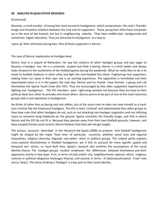 30 ANALYSIS IN QUALITATIVE RESEARCH
(Continued)
Recently, a small number of young fans have turned to hooliganism, which compromises the club’s ‘friendly’
image and threatens relations between the club and its supporters. These young fans often have not grown
up in the area of Het Kasteel, but live in neighbouring suburbs. They have middle-class backgrounds and
sometimes higher education. They are attracted to hooliganism as a way to
‘spice up’ their otherwise boring lives. One of these supporters is Dennis.
The case of Dennis: explanation at hooligan-level
Dennis lives in a suburb of Rotterdam. He saw the violence of other hooligan groups and was eager to
become a hooligan too. He is a university student but finds it boring. Dennis is a thrill seeker and always
looks forward to the excitement of the football games during the weekends. What he really likes to do is to
travel to football stadiums in other cities and fight the rival football fans there. Frightening rival supporters,
making them run away in their own city is an exciting experience. The opposition is humiliated and then
exacerbated when it is in the papers the next day. Dennis and his friends have formed a group and call
themselves the Sparta Youth Crew (the SYC). They are encouraged by few older supporters experienced in
fighting and hooliganism. The SYC members wear right-wing symbols not because they are loyal to their
political ideas but rather to provoke and shock others. Dennis yearns to be part of one of the most notorious
groups with a real reputation in hooliganism.
He thinks of other fans as boring and real softies, but at the same time he does not view himself as a hard-
core criminal like the Feyenoord hooligans. The SYC is more ‘civilized’ and sophisticated than other groups as
they have rules that other hooligans do not, such as not attacking non-hooligan supporters and not inflicting
injury to someone lying helplessly on the ground. Sparta nourishes the friendly image, and that is where
Dennis and the SYC do not fit in. Because they operate away from their own football grounds, however, and
have escaped formal social control, Dennis believes that they will not get caught.
The various accounts described in the literature led Spaaij (2006) to propose that football hooliganism
might be shaped by the major ‘fault lines’ of particular countries, whether social class and regional
inequalities, religious diversity, linguistic sub-nation- alism or political groups. This indeed partly explains
cross-national dissimilarities in football hooliganism, yet it fails to account for more specific spatial and
temporal vari- ations, i.e. local fault lines. Spaaij’s research also confirms the assumptions of the social
identity theory. The hooligan groups studied emphasize the differences between themselves and their
opponents mainly in two ways. First, in terms of club and/or city, neighbourhood, regional, ethnic, religious,
national or political allegiance (cleavages theory), and second, in terms of (de)masculinization (‘real’ men
versus ‘boys’). The sense of being a ‘hooligan’ is a key part to their social identity.
 