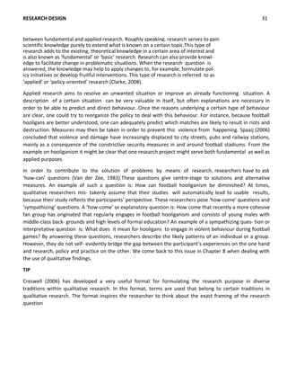 ‘applied’ or ‘policy-oriented’ research (Clarke, 2008).
Applied research aims to resolve an unwanted situation or improve an already functioning situation. A
description of a certain situation can be very valuable in itself, but often explanations are necessary in
order to be able to predict and direct behaviour. Once the reasons underlying a certain type of behaviour
are clear, one could try to reorganize the policy to deal with this behaviour. For instance, because football
hooligans are better understood, one can adequately predict which matches are likely to result in riots and
destruction. Measures may then be taken in order to prevent this violence from happening. Spaaij (2006)
concluded that violence and damage have increasingly displaced to city streets, pubs and railway stations,
mainly as a consequence of the constrictive security measures in and around football stadiums. From the
example on hooliganism it might be clear that one research project might serve both fundamental as well as
applied purposes.
In order to contribute to the solution of problems by means of research, researchers have to ask
‘how-can’ questions (Van der Zee, 1983).These questions give centre-stage to solutions and alternative
measures. An example of such a question is: How can football hooliganism be diminished? At times,
qualitative researchers mis- takenly assume that their studies will automatically lead to usable results,
because their study reflects the participants’ perspective. These researchers pose ‘how-come’ questions and
‘sympathizing’ questions. A ‘how-come’ or explanatory question is: How come that recently a more cohesive
fan group has originated that regularly engages in football hooliganism and consists of young males with
middle-class back- grounds and high levels of formal education? An example of a sympathizing ques- tion or
interpretative question is: What does it mean for hooligans to engage in violent behaviour during football
games? By answering these questions, researchers describe the likely patterns of an individual or a group.
However, they do not self- evidently bridge the gap between the participant’s experiences on the one hand
and research, policy and practice on the other. We come back to this issue in Chapter 8 when dealing with
the use of qualitative findings.
TIP
Creswell (2006) has developed a very useful format for formulating the research purpose in diverse
traditions within qualitative research. In this format, terms are used that belong to certain traditions in
qualitative research. The format inspires the researcher to think about the exact framing of the research
question
RESEARCH DESIGN 31
between fundamental and applied research. Roughly speaking, research serves to gain
scientific knowledge purely to extend what is known on a certain topic.This type of
research adds to the existing, theoretical knowledge in a certain area of interest and
is also known as ‘fundamental’ or ‘basic’ research. Research can also provide knowl-
edge to facilitate change in problematic situations. When the research question is
answered, the knowledge may help to apply changes to, for example, formulate pol-
icy initiatives or develop fruitful interventions. This type of research is referred to as
 