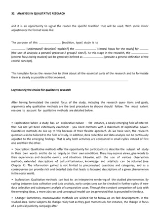 32 ANALYSIS IN QUALITATIVE RESEARCH
and it is an opportunity to signal the reader the specific tradition that will be used. With some minor
adjustments the format looks like:
The purpose of this ............................ [tradition, type] study is to
.................. [understand? describe? explain?] the ........................... [central focus for the study] for ...........
[the unit of analysis: a person? processes? groups? sites?]. At this stage in the research, the ......................
[central focus being studied] will be generally defined as .......................... [provide a general definition of the
central concept].
This template forces the researcher to think about all the essential parts of the research and to formulate
them as clearly as possible at that moment.
Legitimizing the choice for qualitative research
After having formulated the central focus of the study, including the research ques- tions and goals,
arguments why qualitative methods are the best procedure to choose should follow. The most salient
reasons to account for qualitative methods are detailed below.
• Exploration: When a study has an explorative nature – for instance, a newly emerging field of interest
that has not yet been extensively examined – you need methods with a maximum of explorative power.
Qualitative methods do live up to this because of their flexible approach. As we have seen, the research
questions can be tailored to the field of study. In addition, data collection and data analysis can be continually
adjusted to the emerging findings. That is why both activities are conducted in small cycles instead of first
one and then the other.
• Description: Qualitative methods offer the opportunity for participants to describe the subject of study
in their own words and to do so largely on their own conditions. They may express views, give words to
their experiences and describe events and situations. Likewise, with the use of various observation
methods, extended descriptions of cultural behaviour, knowledge and artefacts can be obtained (see
Chapter 4). The information gained is not limited to preconceived questions and categories, and as a
consequence can provide rich and detailed data that leads to focussed descriptions of a given phenomenon
in the social world.
• Explanation: Qualitative methods can lead to an interpretive rendering of the studied phenomenon. By
cycling between data collection and data analysis, early conjectures can be checked in further cycles of new
data collection and subsequent analysis of comparative cases. Through the constant comparison of data with
the emerging ideas, a more abstract and conceptual model can be generated that is grounded in the data.
• Change: Sometimes, manoeuvrable methods are wished for to follow-up on fast developments in the
studied area. Some subjects do change really fast as they gain momentum, for instance, the change in focus
of a political publicity campaign after
 