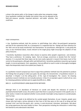 major consequences.
• Use: Qualitative methods hold the promise to yield findings that reflect the participants’ perspective
and that fit the substantive field. As a consequence it is expected that the findings will have relevance for
the field and can be easily transformed into interventions for practitioners. Although this is only partly the
case, as was mentioned above, results relevant to the target group might encourage the adoption of new
policy measures.
• Sensitivity: Qualitative researchers often choose to examine other people’s experiences and emotions.
They have a preference for studying topics that are strange, uncommon or deviate from the ‘normal’
situation. It is assumed that these topics can be more easily captured in research that leaves much of the
control to the participants, although within well-defined limits. Sometimes qualitative researchers go to great
lengths to recruit participants from populations that are difficult to reach in order to thoroughly investigate
topics that desperately need to be studied (see Chapter 3).
In a qualitative research proposal you have to argue that qualitative methods have the potential to produce
the findings that are going to realize your goals. By and large, the characteristics of qualitative research as
described in Chapter 1 are the selling points of this type of investigation. The reasons for choosing
qualitative research methods are not mutually exclusive. In Box 2.5 an example is given in which all rea- sons
for choosing qualitative methods seem to apply (Cutcliffe et al., 2006).
BOX 2.5 A JUSTIFICATION OF USING QUALITATIVE METHODS
Although there is an abundance of literature on suicide and despite the relevance of suicide to
psychiatric/mental health nurses, the authors assert that there is a paucity of research in this specific area. In
other words, it needs to be explored whether nurses provide meaningful caring response to suicidal people,
and if so how.
‘Meaningful’ care needs to be defined by the suicidal people themselves. As par- ticipants, people were
chosen who had made a serious attempt on their lives or felt they were on the cusp of so doing and had
received ‘crisis’ care from the psychi- atric services. In semi-structured interviews participants talk about
the caring experiences that were helpful to them. Their perspective including the interactions in which they
felt listened to and understood is described.
RESEARCH DESIGN 33
a drop in the opinion polls, or the change in policy when two companies merge.
Since qualitative methods are flexible and cyclical, they can be adjusted to the
field and measure possibly important decisions and subtle activities that
could have
 