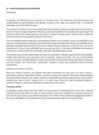 34 ANALYSIS IN QUALITATIVE RESEARCH
(Continued)
via ‘guiding the individual back to humanity’ to ‘learning to live’. This theoretical model demonstrates that
suicidal people occupy themselves with getting a grasp on life again and explains what is considered
meaningful care in the different stages.
The practice of providing care for the suicidal client clearly involves at least two people and also occurs over a
period of time. A change is observed in the basic psychosocial problems that suicidal clients go through. The
situation of their inter- actional partners, the nurses, is subject to change as well. Caring as such is a dynamic
social phenomenon and qualitative methods fit this nature.
From the findings practical implications can be deduced. Based on the findings, a theory of meaningful caring
practice of suicidal people is developed. Each of the three stages indicated in the theory is described by way of
particular meaningful performances of the nurses. Distinct practice implications arise from this, such as the
competence of nurses to be comfortable with co-presencing, that is, to be able to hold back from being too
instrumental, and the need to be comfortable with death and talking about suicide.
The sensitive nature of the subject makes the choice of a qualitative methodol- ogy perfectly understandable.
It deals with existential issues and topics such as mortality, death and suicide, the use of mental health
services, insecurity and dependability on others. Suicide itself is emotionally draining and subject to stigma as
well (see Chapter 3). A face-to-face conversation between a client and a researcher seems to suit this
situation best.
Sampling, recruitment, and access
When the research question and purpose have been formulated, the next step is to find a setting –
participants, locations, organizations, places – in which to conduct the research. The chosen setting should be
the best possible to observe your subject. Usually it is not possible to study all aspects of your chosen subject;
therefore you have to take a sample, that is, to select cases. There are several sampling strategies in
qualitative research, and the main distinctions are described in this section.
Choosing a setting
In selecting a setting, Morse and Field (1996) use the principle of maximization.This means that a location
should be determined where the topic of study manifests itself most strongly.They conducted research on
pain and the way in which nurses offered consolation and comfort. They considered investigating this topic in
the context of childbirth, but decided not to. They reasoned that pain might be maximally present
 