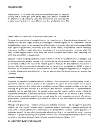choose a location in which you can learn most about your topic.
The more abstract the topic of inquiry is, the more the researcher has to determine where the research is to
be conducted. The most logical place to go to investigate football hooligans are the football clubs and the
football stadiums. However, the increased use of information systems and information technology could be
inves- tigated in governments, businesses, public and private sectors, using different kinds of technology
systems and on different levels within these organizations. It is up to the researchers to decide which field
offers the best opportunities to learn about their research subjects, which field is most interesting, and
which field is most likely to be accessible.
Not every research topic requires the researcher to think about the choice of the location. If a football club
decides to commission research into new restrictive policies, the field of research is fixed. The case is already
specified and constitutes the focus of the research question. However, this does not relieve researchers of
having to think about the relationship between their setting and other settings (Mason, 2002). In order to
deter mine the value of research and assess the extent to which findings may be generalized, it is important
to consider what a partic- ular setting may or may not teach us about the phenomenon we are studying (see
Chapter 9).
Purposive sampling
Composing the sample in qualitative research is different from the common sampling approach used in
quantitative research. There has even been an objection to the use of the term ‘sample’ since it carries
connotations that some find undesirable for qualitative research.These connotations have to do with the
following. In quantitative research it is paramount that statistical representation is implemented.The
probability that the case falls within the sample is determined by chance, and the sample reflects the
proportional distribution of relevant population characteristics. Based on the findings in this randomly
selected sample, probabilistic assertions may be made about the entire population, commonly referred to as
generalization or statistical inference (see Chapter 9). Statistical rules and procedures are used to make
such assessments.
Although both procedures – random sampling and statistical inferences – do not apply to qualitative
research, the term ‘sample’ is widely used in qualitative research terminology. A sample consists of the
cases (units or elements) that will be examined and are selected from a defined research population. In
qualitative research the sam- ple is intentionally selected according to the needs of the study, commonly
referred to as ‘purposive sampling’ or ‘purposeful selection’.The cases are specifically selected because they
can teach us a lot about the issues that are of importance to the research (Coyne, 1997).
36 ANALYSIS IN QUALITATIVE RESEARCH
RESEARCH DESIGN 35
be high as well. At the same time, the study would observe pain for a specific
(labour) with a known goal (birth of the baby).These reasons led them to
the phenomenon at emergency units. This environment also maximizes the
of pain occurring, but in a very different and less predictable form. The
message is:
 