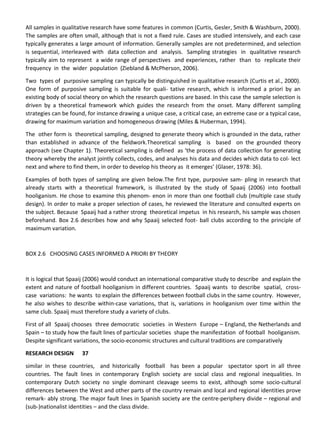 All samples in qualitative research have some features in common (Curtis, Gesler, Smith & Washburn, 2000).
The samples are often small, although that is not a fixed rule. Cases are studied intensively, and each case
typically generates a large amount of information. Generally samples are not predetermined, and selection
is sequential, interleaved with data collection and analysis. Sampling strategies in qualitative research
typically aim to represent a wide range of perspectives and experiences, rather than to replicate their
frequency in the wider population (Ziebland & McPherson, 2006).
Two types of purposive sampling can typically be distinguished in qualitative research (Curtis et al., 2000).
One form of purposive sampling is suitable for quali- tative research, which is informed a priori by an
existing body of social theory on which the research questions are based. In this case the sample selection is
driven by a theoretical framework which guides the research from the onset. Many different sampling
strategies can be found, for instance drawing a unique case, a critical case, an extreme case or a typical case,
drawing for maximum variation and homogeneous drawing (Miles & Huberman, 1994).
The other form is theoretical sampling, designed to generate theory which is grounded in the data, rather
than established in advance of the fieldwork.Theoretical sampling is based on the grounded theory
approach (see Chapter 1). Theoretical sampling is defined as ‘the process of data collection for generating
theory whereby the analyst jointly collects, codes, and analyses his data and decides which data to col- lect
next and where to find them, in order to develop his theory as it emerges’ (Glaser, 1978: 36).
Examples of both types of sampling are given below.The first type, purposive sam- pling in research that
already starts with a theoretical framework, is illustrated by the study of Spaaij (2006) into football
hooliganism. He chose to examine this phenom- enon in more than one football club (multiple case study
design). In order to make a proper selection of cases, he reviewed the literature and consulted experts on
the subject. Because Spaaij had a rather strong theoretical impetus in his research, his sample was chosen
beforehand. Box 2.6 describes how and why Spaaij selected foot- ball clubs according to the principle of
maximum variation.
BOX 2.6 CHOOSING CASES INFORMED A PRIORI BY THEORY
It is logical that Spaaij (2006) would conduct an international comparative study to describe and explain the
extent and nature of football hooliganism in different countries. Spaaij wants to describe spatial, cross-
case variations: he wants to explain the differences between football clubs in the same country. However,
he also wishes to describe within-case variations, that is, variations in hooliganism over time within the
same club. Spaaij must therefore study a variety of clubs.
First of all Spaaij chooses three democratic societies in Western Europe – England, the Netherlands and
Spain – to study how the fault lines of particular societies shape the manifestation of football hooliganism.
Despite significant variations, the socio-economic structures and cultural traditions are comparatively
RESEARCH DESIGN 37
similar in these countries, and historically football has been a popular spectator sport in all three
countries. The fault lines in contemporary English society are social class and regional inequalities. In
contemporary Dutch society no single dominant cleavage seems to exist, although some socio-cultural
differences between the West and other parts of the country remain and local and regional identities prove
remark- ably strong. The major fault lines in Spanish society are the centre-periphery divide – regional and
(sub-)nationalist identities – and the class divide.
 