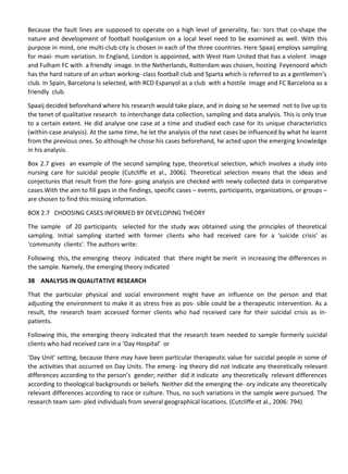 Because the fault lines are supposed to operate on a high level of generality, fac- tors that co-shape the
nature and development of football hooliganism on a local level need to be examined as well. With this
purpose in mind, one multi-club city is chosen in each of the three countries. Here Spaaij employs sampling
for maxi- mum variation. In England, London is appointed, with West Ham United that has a violent image
and Fulham FC with a friendly image. In the Netherlands, Rotterdam was chosen, hosting Feyenoord which
has the hard nature of an urban working- class football club and Sparta which is referred to as a gentlemen’s
club. In Spain, Barcelona is selected, with RCD Espanyol as a club with a hostile image and FC Barcelona as a
friendly club.
Spaaij decided beforehand where his research would take place, and in doing so he seemed not to live up to
the tenet of qualitative research to interchange data collection, sampling and data analysis. This is only true
to a certain extent. He did analyse one case at a time and studied each case for its unique characteristics
(within-case analysis). At the same time, he let the analysis of the next cases be influenced by what he learnt
from the previous ones. So although he chose his cases beforehand, he acted upon the emerging knowledge
in his analysis.
Box 2.7 gives an example of the second sampling type, theoretical selection, which involves a study into
nursing care for suicidal people (Cutcliffe et al., 2006). Theoretical selection means that the ideas and
conjectures that result from the fore- going analysis are checked with newly collected data in comparative
cases.With the aim to fill gaps in the findings, specific cases – events, participants, organizations, or groups –
are chosen to find this missing information.
BOX 2.7 CHOOSING CASES INFORMED BY DEVELOPING THEORY
The sample of 20 participants selected for the study was obtained using the principles of theoretical
sampling. Initial sampling started with former clients who had received care for a ‘suicide crisis’ as
‘community clients’. The authors write:
Following this, the emerging theory indicated that there might be merit in increasing the differences in
the sample. Namely, the emerging theory indicated
38 ANALYSIS IN QUALITATIVE RESEARCH
That the particular physical and social environment might have an influence on the person and that
adjusting the environment to make it as stress free as pos- sible could be a therapeutic intervention. As a
result, the research team accessed former clients who had received care for their suicidal crisis as in-
patients.
Following this, the emerging theory indicated that the research team needed to sample formerly suicidal
clients who had received care in a ‘Day Hospital’ or
‘Day Unit’ setting, because there may have been particular therapeutic value for suicidal people in some of
the activities that occurred on Day Units. The emerg- ing theory did not indicate any theoretically relevant
differences according to the person’s gender; neither did it indicate any theoretically relevant differences
according to theological backgrounds or beliefs. Neither did the emerging the- ory indicate any theoretically
relevant differences according to race or culture. Thus, no such variations in the sample were pursued. The
research team sam- pled individuals from several geographical locations. (Cutcliffe et al., 2006: 794)
 