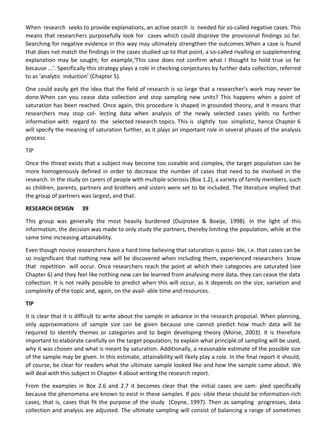 When research seeks to provide explanations, an active search is needed for so-called negative cases. This
means that researchers purposefully look for cases which could disprove the provisional findings so far.
Searching for negative evidence in this way may ultimately strengthen the outcomes.When a case is found
that does not match the findings in the cases studied up to that point, a so-called rivalling or supplementing
explanation may be sought; for example,‘This case does not confirm what I thought to hold true so far
because ...’. Specifically this strategy plays a role in checking conjectures by further data collection, referred
to as ‘analytic induction’ (Chapter 5).
One could easily get the idea that the field of research is so large that a researcher’s work may never be
done.When can you cease data collection and stop sampling new units? This happens when a point of
saturation has been reached. Once again, this procedure is shaped in grounded theory, and it means that
researchers may stop col- lecting data when analysis of the newly selected cases yields no further
information with regard to the selected research topics. This is slightly too simplistic, hence Chapter 6
will specify the meaning of saturation further, as it plays an important role in several phases of the analysis
process.
TIP
Once the threat exists that a subject may become too sizeable and complex, the target population can be
more homogenously defined in order to decrease the number of cases that need to be involved in the
research. In the study on carers of people with multiple sclerosis (Box 1.2), a variety of family members, such
as children, parents, partners and brothers and sisters were set to be included. The literature implied that
the group of partners was largest, and that.
RESEARCH DESIGN 39
This group was generally the most heavily burdened (Duijnstee & Boeije, 1998). In the light of this
information, the decision was made to only study the partners, thereby limiting the population, while at the
same time increasing attainability.
Even though novice researchers have a hard time believing that saturation is possi- ble, i.e. that cases can be
so insignificant that nothing new will be discovered when including them, experienced researchers know
that repetition will occur. Once researchers reach the point at which their categories are saturated (see
Chapter 6) and they feel like nothing new can be learned from analysing more data, they can cease the data
collection. It is not really possible to predict when this will occur, as it depends on the size, variation and
complexity of the topic and, again, on the avail- able time and resources.
TIP
It is clear that it is difficult to write about the sample in advance in the research proposal. When planning,
only approximations of sample size can be given because one cannot predict how much data will be
required to identify themes or categories and to begin developing theory (Morse, 2003). It is therefore
important to elaborate carefully on the target population, to explain what principle of sampling will be used,
why it was chosen and what is meant by saturation. Additionally, a reasonable estimate of the possible size
of the sample may be given. In this estimate, attainability will likely play a role. In the final report it should,
of course, be clear for readers what the ultimate sample looked like and how the sample came about. We
will deal with this subject in Chapter 4 about writing the research report.
From the examples in Box 2.6 and 2.7 it becomes clear that the initial cases are sam- pled specifically
because the phenomena are known to exist in these samples. If pos- sible these should be information-rich
cases, that is, cases that fit the purpose of the study (Coyne, 1997). Then as sampling progresses, data
collection and analysis are adjusted. The ultimate sampling will consist of balancing a range of sometimes
 
