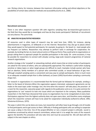 con- flicting criteria, for instance, between the maximum informative setting and ethical objections or the
possibilities of certain data collection methods and accessibility (Curtis et al., 2000).
Recruitment and access
There is one other important question left with regard to sampling: How do researchers gain access to
the field that they would like to investigate and how do they locate participants? Methods of recruitment
are very diverse. The same kinds
40 ANALYSIS IN QUALITATIVE RESEARCH
Of resources used in other types of research may be used here (Lee, 1993), for instance, placing
advertisements in magazines, on billboards or on the Internet. Researchers may also go to places where
they would expect to find potential participants; for example, by going to the beach to meet people who
are frequent sun bathers. Researchers may attempt to perform tasks in exchange for cooperation; for
example, by tending the bar at a local cultural centre or filling out forms.They could write to organizations or
groups asking them to approach people for possible participation in the study. On some occasions, it may
be possible for researchers to connect with already running, large-scale research programmes of national
research organizations.
Another strategy is the ‘snowball’ or networking method, which means that an initial number of participants
are asked for the names of others, who are subsequently approached. This method is useful when studying
sensitive or taboo topics or when target groups are difficult to reach. Examples include women who have
had an abortion, family members of a person who committed suicide, or sexual behaviour of gay men.
Although snowball sampling seems a convenient and easy way to sample participants, there is much more
to an adequate snowball sample than is often believed, as Coxon (1993) found when sampling a community
of gay men.
For research in organizations it is recommended that the formal path be followed; for example, sending a
letter to the board of directors.When the organization appears interested, subsequent agreements can be
made on the exact topic under investiga- tion, the time when the research will take place, the provision of
a room for the researcher, executive power with regards to the publication and so on. It is quite common for
organizations to ‘use’ research to look into issues which are important to the company. Many qualitative
researchers in the field have discovered that access to organizations has to be renegotiated at every level.
Participatory approval from the highest authority does not open every door, and therefore every employee
whom the researcher contacts will have to be asked for cooperation individually (Lofland & Lofland, 1995;
Schatzman & Strauss, 1973).
The ways in which this can be done are many, but researchers will often have to go through a lot of trouble
to find participants and to get access to them. Difficulty in finding participants who are willing to cooperate
can cause a delay in the time- line of the project.Whether or not a research project is ethically sound is
sometimes scrutinized by ethical research committees, whose task it is to weigh the costs of the research
against the benefits.This procedure will also take time and must be accounted for. We will deal with this
subject in the next chapter on ethics.
 