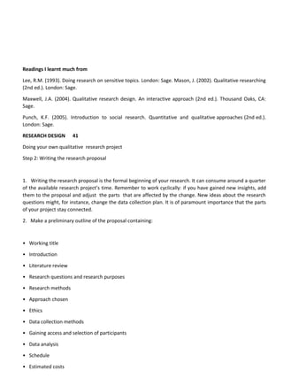 Readings I learnt much from
Lee, R.M. (1993). Doing research on sensitive topics. London: Sage. Mason, J. (2002). Qualitative researching
(2nd ed.). London: Sage.
Maxwell, J.A. (2004). Qualitative research design. An interactive approach (2nd ed.). Thousand Oaks, CA:
Sage.
Punch, K.F. (2005). Introduction to social research. Quantitative and qualitative approaches (2nd ed.).
London: Sage.
RESEARCH DESIGN 41
Doing your own qualitative research project
Step 2: Writing the research proposal
1. Writing the research proposal is the formal beginning of your research. It can consume around a quarter
of the available research project’s time. Remember to work cyclically: if you have gained new insights, add
them to the proposal and adjust the parts that are affected by the change. New ideas about the research
questions might, for instance, change the data collection plan. It is of paramount importance that the parts
of your project stay connected.
2. Make a preliminary outline of the proposal containing:
• Working title
• Introduction
• Literature review
• Research questions and research purposes
• Research methods
• Approach chosen
• Ethics
• Data collection methods
• Gaining access and selection of participants
• Data analysis
• Schedule
• Estimated costs
 