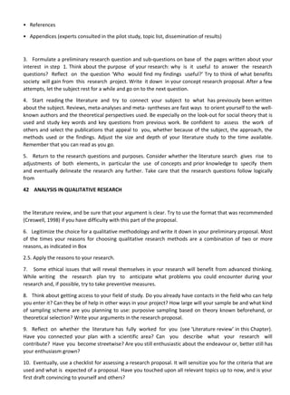 • References
• Appendices (experts consulted in the pilot study, topic list, dissemination of results)
3. Formulate a preliminary research question and sub-questions on base of the pages written about your
interest in step 1. Think about the purpose of your research: why is it useful to answer the research
questions? Reflect on the question ‘Who would find my findings useful?’ Try to think of what benefits
society will gain from this research project. Write it down in your concept research proposal. After a few
attempts, let the subject rest for a while and go on to the next question.
4. Start reading the literature and try to connect your subject to what has previously been written
about the subject. Reviews, meta-analyses and meta- syntheses are fast ways to orient yourself to the well-
known authors and the theoretical perspectives used. Be especially on the look-out for social theory that is
used and study key words and key questions from previous work. Be confident to assess the work of
others and select the publications that appeal to you, whether because of the subject, the approach, the
methods used or the findings. Adjust the size and depth of your literature study to the time available.
Remember that you can read as you go.
5. Return to the research questions and purposes. Consider whether the literature search gives rise to
adjustments of both elements, in particular the use of concepts and prior knowledge to specify them
and eventually delineate the research any further. Take care that the research questions follow logically
from
42 ANALYSIS IN QUALITATIVE RESEARCH
the literature review, and be sure that your argument is clear. Try to use the format that was recommended
(Creswell, 1998) if you have difficulty with this part of the proposal.
6. Legitimize the choice for a qualitative methodology and write it down in your preliminary proposal. Most
of the times your reasons for choosing qualitative research methods are a combination of two or more
reasons, as indicated in Box
2.5. Apply the reasons to your research.
7. Some ethical issues that will reveal themselves in your research will benefit from advanced thinking.
While writing the research plan try to anticipate what problems you could encounter during your
research and, if possible, try to take preventive measures.
8. Think about getting access to your field of study. Do you already have contacts in the field who can help
you enter it? Can they be of help in other ways in your project? How large will your sample be and what kind
of sampling scheme are you planning to use: purposive sampling based on theory known beforehand, or
theoretical selection? Write your arguments in the research proposal.
9. Reflect on whether the literature has fully worked for you (see ‘Literature review’ in this Chapter).
Have you connected your plan with a scientific area? Can you describe what your research will
contribute? Have you become streetwise? Are you still enthusiastic about the endeavour or, better still has
your enthusiasm grown?
10. Eventually, use a checklist for assessing a research proposal. It will sensitize you for the criteria that are
used and what is expected of a proposal. Have you touched upon all relevant topics up to now, and is your
first draft convincing to yourself and others?
 