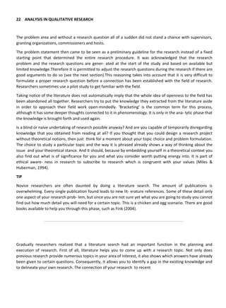 22 ANALYSIS IN QUALITATIVE RESEARCH
The problem area and without a research question all of a sudden did not stand a chance with supervisors,
granting organizations, commissioners and hosts.
The problem statement then came to be seen as a preliminary guideline for the research instead of a fixed
starting point that determined the entire research procedure. It was acknowledged that the research
problem and the research questions are gener- ated at the start of the study and based on available but
limited knowledge.Therefore it is permitted to adjust the research questions during the research if there are
good arguments to do so (see the next section).This reasoning takes into account that it is very difficult to
formulate a proper research question before a connection has been established with the field of research.
Researchers sometimes use a pilot study to get familiar with the field.
Taking notice of the literature does not automatically imply that the whole idea of openness to the field has
been abandoned all together. Researchers try to put the knowledge they extracted from the literature aside
in order to approach their field work open-mindedly. ‘Bracketing’ is the common term for this process,
although it has some deeper thoughts connected to it in phenomenology. It is only in the ana- lytic phase that
the knowledge is brought forth and used again.
Is a blind or naive undertaking of research possible anyway? And are you capable of temporarily disregarding
knowledge that you obtained from reading at all? If you thought that you could design a research project
without theoretical notions, then just think for a moment about your topic choice and problem formulation.
The choice to study a particular topic and the way it is phrased already shows a way of thinking about the
issue and your theoretical stance. And it should, because by embedding yourself in a theoretical context you
also find out what is of significance for you and what you consider worth putting energy into. It is part of
ethical aware- ness in research to subscribe to research which is congruent with your values (Miles &
Huberman, 1994).
TIP
Novice researchers are often daunted by doing a literature search. The amount of publications is
overwhelming. Every single publication found leads to new lit- erature references. Some of these detail only
one aspect of your research prob- lem, but since you are not sure yet what you are going to study you cannot
find out how much detail you will need for a certain topic. This is a chicken and egg scenario. There are good
books available to help you through this phase, such as Fink (2004).
Gradually researchers realized that a literature search had an important function in the planning and
execution of research. First of all, literature helps you to come up with a research topic. Not only does
previous research provide numerous topics in your area of interest, it also shows which answers have already
been given to certain questions. Consequently, it allows you to identify a gap in the existing knowledge and
to delineate your own research. The connection of your research to recent
 