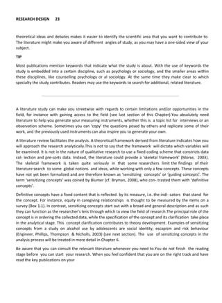 RESEARCH DESIGN 23
theoretical ideas and debates makes it easier to identify the scientific area that you want to contribute to.
The literature might make you aware of different angles of study, as you may have a one-sided view of your
subject.
TIP
Most publications mention keywords that indicate what the study is about. With the use of keywords the
study is embedded into a certain discipline, such as psychology or sociology, and the smaller areas within
these disciplines, like counselling psychology or al sociology. At the same time they make clear to which
specialty the study contributes. Readers may use the keywords to search for additional, related literature.
A literature study can make you streetwise with regards to certain limitations and/or opportunities in the
field, for instance with gaining access to the field (see last section of this Chapter).You absolutely need
literature to help you generate your measuring instruments, whether this is a topic list for interviews or an
observation scheme. Sometimes you can ‘copy’ the questions posed by others and replicate some of their
work, and the previously used instruments can also inspire you to generate your own.
A literature review facilitates the analysis. A theoretical framework derived from literature indicates how you
will approach the research analytically.This is not to say that the framework will dictate which variables will
be examined. It is not in the nature of qualitative research to use a fixed coding scheme that constricts data
col- lection and pre-sorts data. Instead, the literature could provide a ‘skeletal framework’ (Morse, 2003).
The skeletal framework is taken quite seriously in that some researchers limit the findings of their
literature search to some global notions and ideas, while working with only a few concepts. These concepts
have not yet been formalized and are therefore known as ‘sensitizing concepts’ or ‘guiding concepts’. The
term ‘sensitizing concepts’ was coined by Blumer (cf. Bryman, 2008), who con- trasted them with ‘definitive
concepts’.
Definitive concepts have a fixed content that is reflected by its measure, i.e. the indi- cators that stand for
the concept. For instance, equity in caregiving relationships is thought to be measured by the items on a
survey (Box 1.1). In contrast, sensitizing concepts start out with a broad and general description and as such
they can function as the researcher’s lens through which to view the field of research.The principal role of the
concept is in ordering the collected data, while the specification of the concept and its clarification take place
in the analytical stage. This concept clarification contributes to theory development. Examples of sensitizing
concepts from a study on alcohol use by adolescents are social identity, escapism and risk behaviour
(Engineer, Phillips, Thompson & Nicholls, 2003) (see next section). The use of sensitizing concepts in the
analysis process will be treated in more detail in Chapter 6.
Be aware that you can consult the relevant literature whenever you need to.You do not finish the reading
stage before you can start your research. When you feel confident that you are on the right track and have
read the key publications on your
 