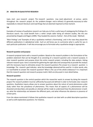 24 ANALYSIS IN QUALITATIVE RESEARCH
topic, start your research project. The research questions may need adjustment at various points
throughout the research project. As the problem changes and is refined, it is generally necessary to refer
repeatedly to relevant literature and read things that are deemed important at that moment.
TIP
Examples of reviews of qualitative research can help you to find a useful way of cataloguing the findings of a
literature search. You could benefit from a rather simple table listing all relevant studies, like the one
presented by Chapple and Rogers (1999). They headed the columns ‘Author’, ‘Aim of the study’, ‘Method’,
‘Main findings’ and ‘Examples of why a qualitative method is illuminating’, and in the rows they placed the
different publications in alphabetical order. Such an aid forces you to summarize what is useful for you in
each particular publication. It will also encourage you to formulate why a qualitative design is appropriate.
Research question and purpose
A research proposal starts with a research problem. Based on the research problem is the formulation of the
problem statement that can be thought of as consisting of a research question and a research purpose. A
clear research question and purpose direct the entire research project, including the data analysis. Asking
relevant research ques- tions is essential for gathering the right data and consequently to provide the analysis
with the necessary input to ultimately answer the research questions.The answer to a research question is
knowledge. The research goal indicates what the knowledge obtained will be used for. In other words, why
is it worthwhile to answer the research question? What is the use of the whole endeavour? It is important
that the research question and research purpose match. Both are discussed in more detail below.
Research question
The research question is the central question which the researcher wants to answer by doing the research
project.The research problem must be sufficiently focussed and defined in order to formulate clear research
questions. Qualitative inquiry allows one to answer questions about the nature of social phenomena under
study rather than the prevalence of phenomena. This means that all aspects of a phenomenon will be
dissected and described, and possibly an attempt will be made to understand how the phenomenon is built-
up, what the relationships are between the different parts, and what influences the absence or presence of
certain parts.
From the above-mentioned it follows that qualitative research can deal with so-called descriptive questions
as well as with explanatory questions. For instance,
 