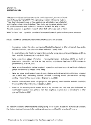 phenomena.
Research questions in qualitative research often start with words such as ‘how’,
‘which’ or ‘what’. Box 2.1 provides a number of examples of research questions from qualitative studies.
BOX 2.1 EXAMPLES OF RESEARCH QUESTIONS FROM QUALITATIVE STUDIES
• How can we explain the extent and nature of football hooliganism at different football clubs and in
different countries, and variations therein over time? (Spaaij, 2006)
• Do psychiatric/mental health nurses provide meaningful caring response to suicidal people, and if so,
how? (Cutcliffe, Stevenson, Jackson & Smith, 2006)
• What perceptions about information systems/information technology (IS/IT) are held by
government authorities and how are they reacting to problems they have in IS/IT initiatives in
government? (Lee & Kim, 2007)
• What are undergraduate medical students’ perceptions and experiences of teaching in relation to
gender and ethnicity? (Lempp & Seale, 2006)
• What are young people’s experiences of crime, disorder and risk-taking in the night-time economy
and in what ways are drinking patterns, attitudes to drinking alcohol and the effects of binge
drinking related to these experi- ences? (Engineer et al., 2003)
• How do unaccompanied minor refugee youths, who grew up amidst violence and loss, cope with
trauma and hardships in their lives? (Goodman, 2004)
• How has the meaning which women attribute to sedatives and their use been influenced by
information which they have gathered from their daughters, people in their social networks or other
sources? (Haafkens, 1997)
The research question is often broad and encompassing, and is usually divided into multiple sub-questions
that further structure the research. Formulating sub-questions is difficult for a number of reasons:
• They must use the ter minology that fits the chosen approach or tradition
RESEARCH DESIGN 25
‘What experiences do adolescents have with criminal behaviour, misbehaviour and
risky behaviour during night life?’ An explanatory question in the same study is
‘How do criminal experiences of these adolescents relate to their use of alcohol
and the effects of excessive alcohol use?’ Descriptive questions deal with the ‘what’
of social phenomena, while explanatory questions deal with the ‘why’ of these
 