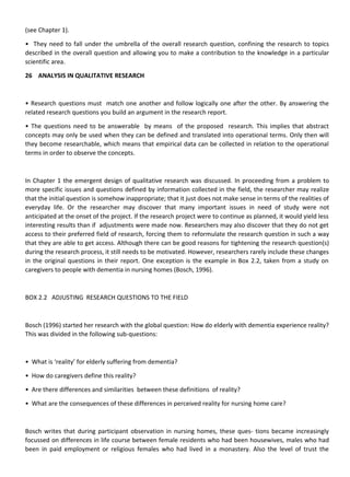 (see Chapter 1).
• They need to fall under the umbrella of the overall research question, confining the research to topics
described in the overall question and allowing you to make a contribution to the knowledge in a particular
scientific area.
26 ANALYSIS IN QUALITATIVE RESEARCH
• Research questions must match one another and follow logically one after the other. By answering the
related research questions you build an argument in the research report.
• The questions need to be answerable by means of the proposed research. This implies that abstract
concepts may only be used when they can be defined and translated into operational terms. Only then will
they become researchable, which means that empirical data can be collected in relation to the operational
terms in order to observe the concepts.
In Chapter 1 the emergent design of qualitative research was discussed. In proceeding from a problem to
more specific issues and questions defined by information collected in the field, the researcher may realize
that the initial question is somehow inappropriate; that it just does not make sense in terms of the realities of
everyday life. Or the researcher may discover that many important issues in need of study were not
anticipated at the onset of the project. If the research project were to continue as planned, it would yield less
interesting results than if adjustments were made now. Researchers may also discover that they do not get
access to their preferred field of research, forcing them to reformulate the research question in such a way
that they are able to get access. Although there can be good reasons for tightening the research question(s)
during the research process, it still needs to be motivated. However, researchers rarely include these changes
in the original questions in their report. One exception is the example in Box 2.2, taken from a study on
caregivers to people with dementia in nursing homes (Bosch, 1996).
BOX 2.2 ADJUSTING RESEARCH QUESTIONS TO THE FIELD
Bosch (1996) started her research with the global question: How do elderly with dementia experience reality?
This was divided in the following sub-questions:
• What is ‘reality’ for elderly suffering from dementia?
• How do caregivers define this reality?
• Are there differences and similarities between these definitions of reality?
• What are the consequences of these differences in perceived reality for nursing home care?
Bosch writes that during participant observation in nursing homes, these ques- tions became increasingly
focussed on differences in life course between female residents who had been housewives, males who had
been in paid employment or religious females who had lived in a monastery. Also the level of trust the
 