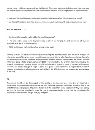 nursing home residents experienced was highlighted. The extent to which staff attempted to create trust
became an important subject of study. The questions Bosch formu- lated during the research process were:
• How does the social biography influence the resident’s behaviour when living in a nursing home?
• Are there differences in behaviour between former housewives, males with paid employment and nuns?
RESEARCH DESIGN 27
• Can these differences be explained by the social biographies?
• To what extent does social biography play a role in the longing for and experience of trust on
psychogeriatric wards in nursing homes?
• Which problems do staff members face when creating trust?
Knowing that you can adjust the research question during the research process does not mean that you can
relax at the start of the process and expect the research ques- tion to take shape later on. Researchers who
use an emerging approach know that a well-prepared research plan will serve to keep the process on track
rather than going off at a tangent. Jorgensen (1989) recommends that the problem statement, including the
research question and purpose, should be sufficiently broad to permit inclusion of the central issues and
concerns, yet narrow enough in scope to serve as a guide to data collection. A proper literature search
enables formulation of related questions and highlights the difficulties that can be expected when working
in the field.
TIP
Researchers should not be discouraged by the quality of the research ques- tions that are reported in
publications. Those reported questions are the final, definitive questions formulated by researchers at the
end of their research process. They make it seem as if the researchers knew exactly what they were looking
for from the beginning. Usually this is not the case; it is considered quite normal that the formulation of a
proper research question is fraught with joys and perils.
 
