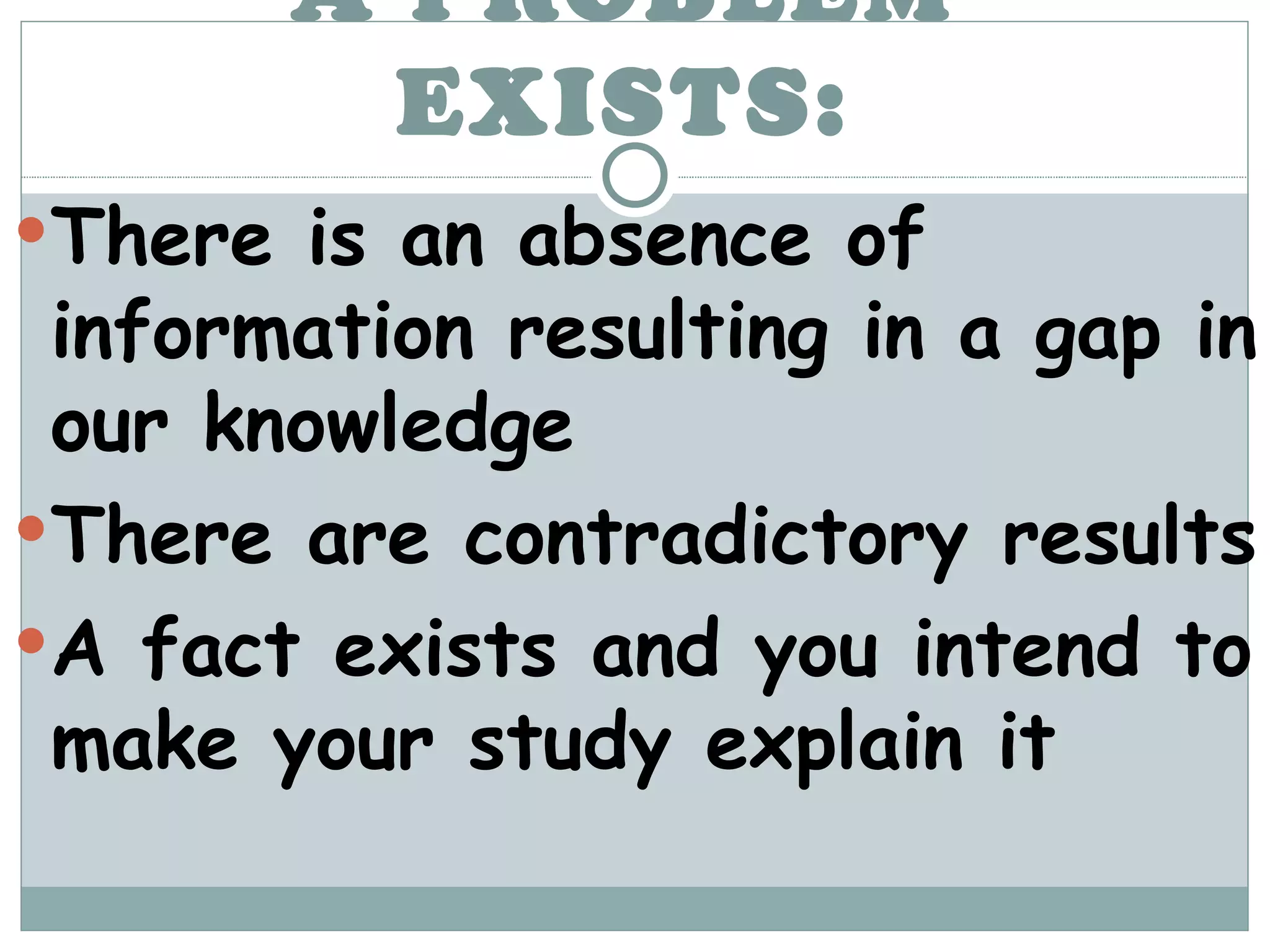 A PROBLEM EXISTS: There is an absence of information resulting in a gap in our knowledge There are contradictory results A fact exists and you intend to make your study explain it 