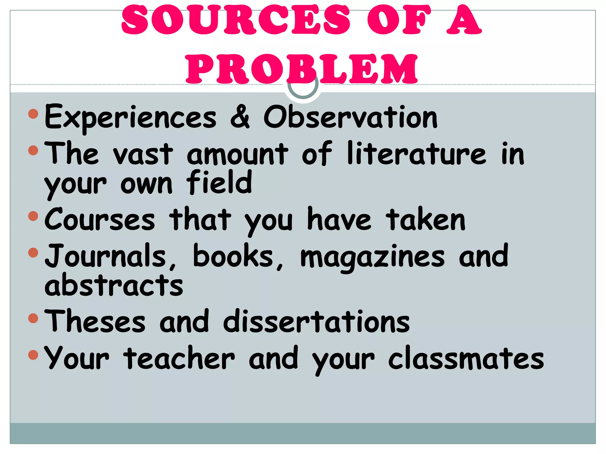 SOURCES OF A PROBLEM Experiences & Observation The vast amount of literature in your own field  Courses that you have taken Journals, books, magazines and abstracts Theses and dissertations Your teacher and your classmates 