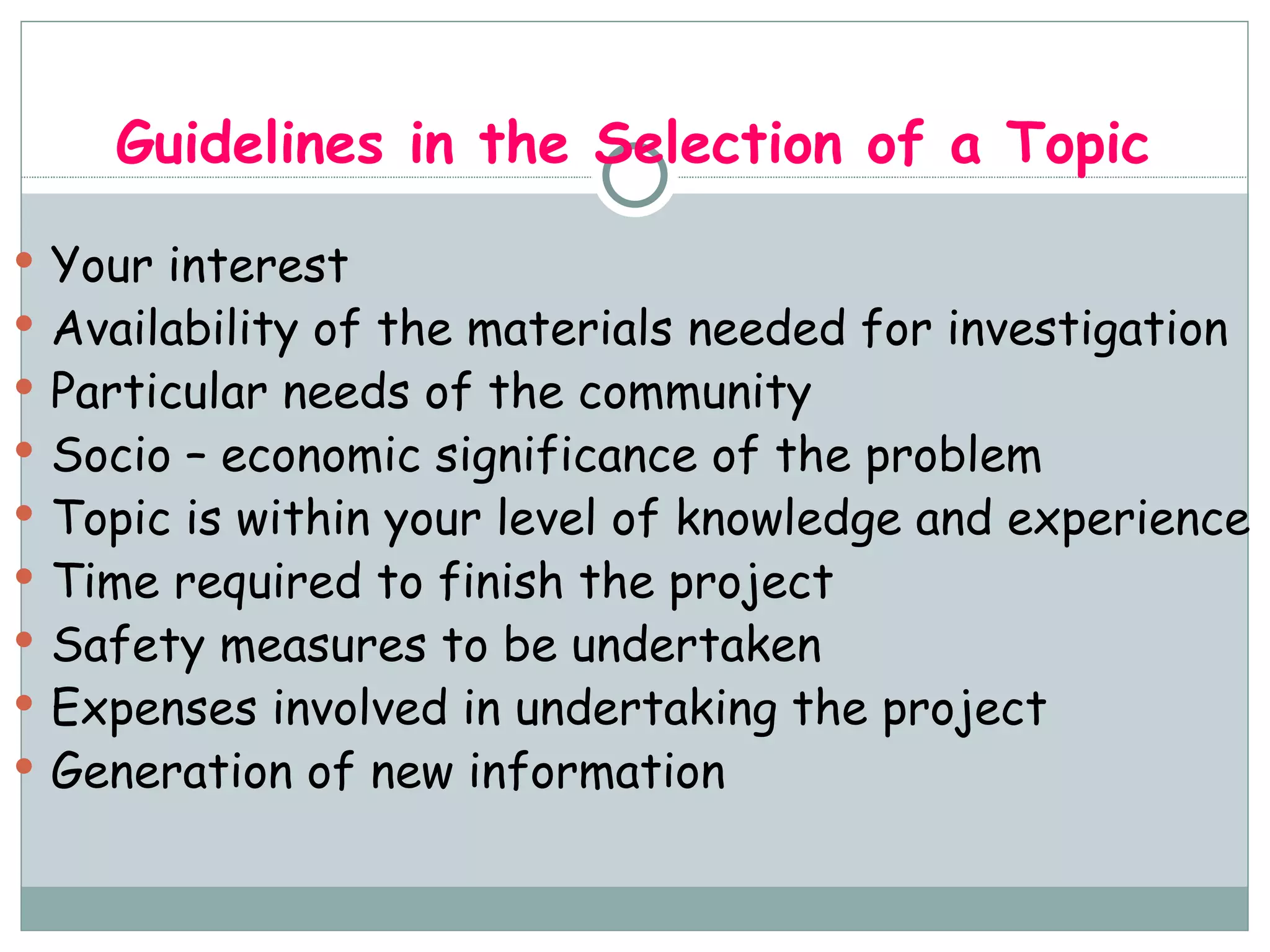 Guidelines in the Selection of a Topic Your interest Availability of the materials needed for investigation Particular needs of the community Socio – economic significance of the problem Topic is within your level of knowledge and experience Time required to finish the project Safety measures to be undertaken Expenses involved in undertaking the project Generation of new information 
