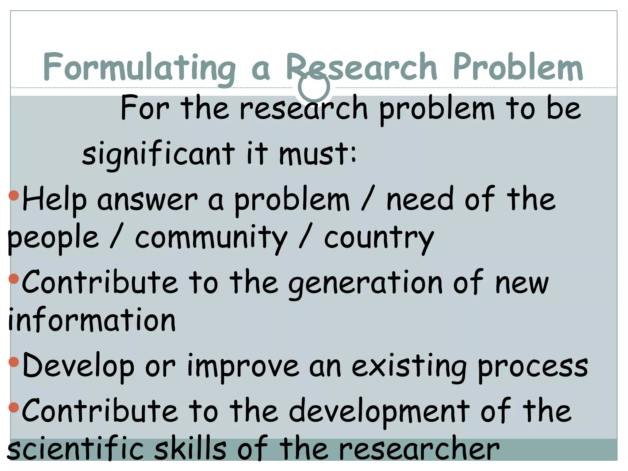 Formulating a Research Problem For the research problem to be  significant it must: Help answer a problem / need of the people / community / country Contribute to the generation of new information Develop or improve an existing process Contribute to the development of the scientific skills of the researcher 