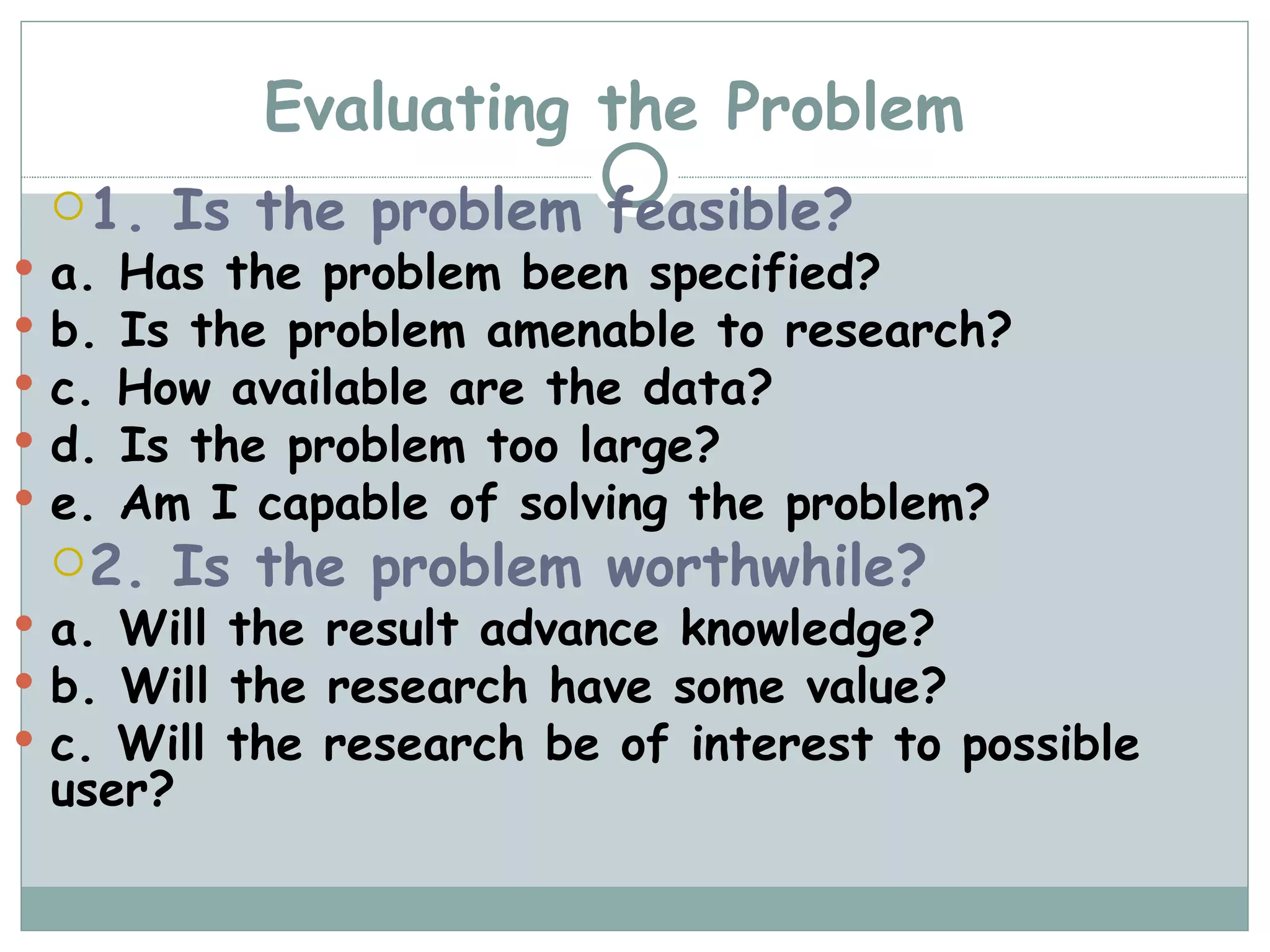 Evaluating the Problem 1. Is the problem feasible? a. Has the problem been specified? b. Is the problem amenable to research? c. How available are the data? d. Is the problem too large? e. Am I capable of solving the problem? 2. Is the problem worthwhile? a. Will the result advance knowledge? b. Will the research have some value? c. Will the research be of interest to possible user? 