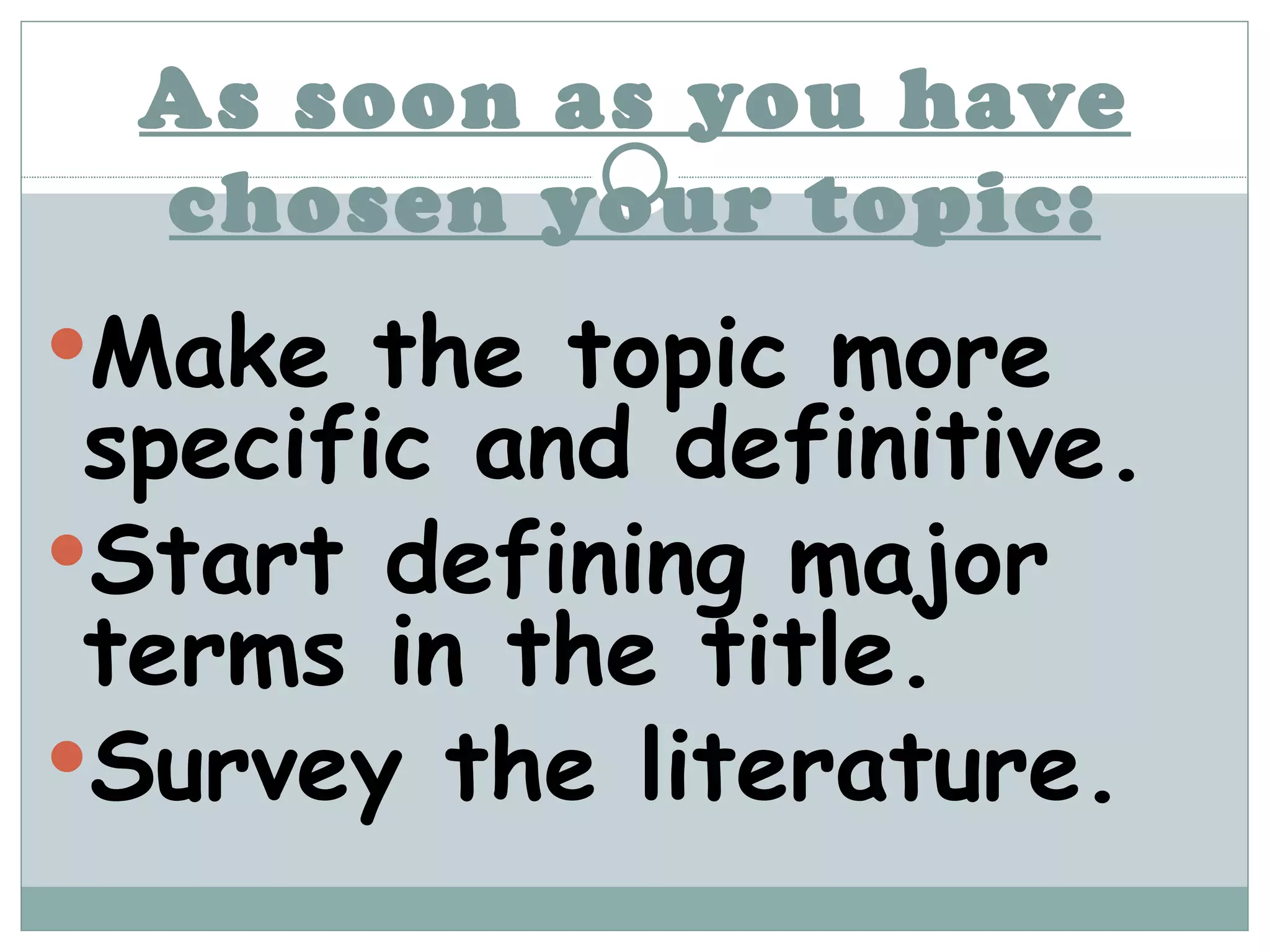 As soon as you have chosen your topic: Make the topic more specific and definitive. Start defining major terms in the title. Survey the literature. 